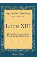 Louis XIII: D'AprÃ¨s Sa Correspondance Avec Le Cardinal de Richelieu (Classic Reprint)