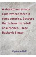 A story to me means a plot where there is some surprise. Because that is how life is-full of surprises. -Isaac Bashevis Singer