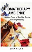 Aroma Therapy Ambience: Learn the Power of Soothing Scents in Healing a Body: Aromatherapy for Everyone: Aroma Therapy Uses