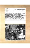 A Collection of Debates, Reports, Orders, and Resolutions, of the House of Commons, Touching the Right of Electing Members to Serve in Parliament, ... Together with Several Ancient Charters, and Extracts, Out of Domesday-Book: (English)