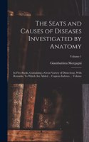 Seats and Causes of Diseases Investigated by Anatomy; in Five Books, Containing a Great Variety of Dissections, With Remarks. To Which are Added ... Copious Indexes ... Volume; Volume 1