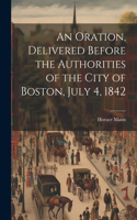 Oration, Delivered Before the Authorities of the City of Boston, July 4, 1842