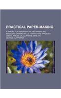 Practical Paper-Making; A Manual for Paper-Makers and Owners and Managers of Paper Mills, to Which Are Appended Useful Tables, Calculations, Data, Etc
