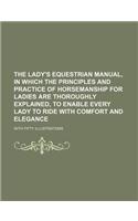 The Lady's Equestrian Manual, in Which the Principles and Practice of Horsemanship for Ladies Are Thoroughly Explained, to Enable Every Lady to Ride with Comfort and Elegance; With Fifty Illustrations