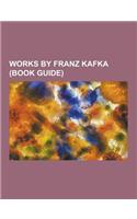 Works by Franz Kafka (Book Guide): Books by Franz Kafka, Essays by Franz Kafka, Novellas by Franz Kafka, Novels by Franz Kafka, Short Stories by Franz