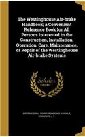 The Westinghouse Air-brake Handbook; a Convenient Reference Book for All Persons Interested in the Construction, Installation, Operation, Care, Maintenance, or Repair of the Westinghouse Air-brake Systems