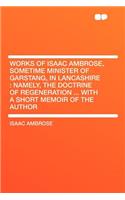 Works of Isaac Ambrose, Sometime Minister of Garstang, in Lancashire: Namely, the Doctrine of Regeneration ... with a Short Memoir of the Author: Namely, the Doctrine of Regeneration ... with a Short Memoir of the Author