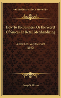 How To Do Business, Or The Secret Of Success In Retail Merchandizing: A Book For Every Merchant (1890)