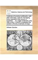Institutes of practical arithmetic; with plain and easy rules for managing every operation that occurs in business, ... by vulgar arithmetic only. With a key, in which is exhibited the solution of every example at large.