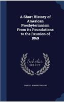 A Short History of American Presbyterianism From its Foundations to the Reunion of 1869