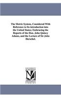 Metric System, Considered With Reference to Its introduction into the United States; Embracing the Reports of the Hon. John Quincy Adams, and the Lecture of Sir John Herschel.
