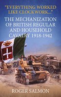 Everything Worked like Clockwork: The Mechanization of British Regular and Household Cavalry 1918-1942(Wolverhampton Military Studies)