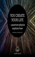 You Create Your Life: - Quantum Physics Explains How