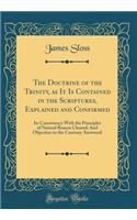 The Doctrine of the Trinity, as It Is Contained in the Scriptures, Explained and Confirmed: Its Consistency With the Principles of Natural Reason Cleared; And Objection to the Contrary Answered (Classic Reprint)