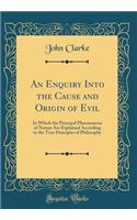 An Enquiry Into the Cause and Origin of Evil: In Which the Principal Phaenomena of Nature Are Explained According to the True Principles of Philosophy (Classic Reprint)