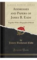 Addresses and Papers of James B. Eads: Together with a Biographical Sketch (Classic Reprint)
