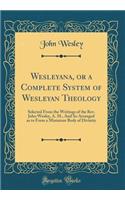 Wesleyana, or a Complete System of Wesleyan Theology: Selected from the Writings of the Rev. John Wesley, A. M., and So Arranged as to Form a Miniature Body of Divinity (Classic Reprint)