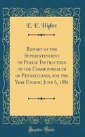 Report of the Superintendent of Public Instruction of the Commonwealth of Pennsylvania, for the Year Ending June 6, 1881 (Classic Reprint)