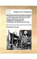 The Devout Communicant's Assistant: Or, the Nature and End of the Lord's Supper Explained, and the Obligations to Partake of It Considered. by Alexander Duncan, ...