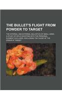 The Bullet's Flight from Powder to Target; The Internal and External Ballistics of Small Arms a Study of Rifle Shooting with the Personal Element Excl