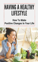 Having A Healthy Lifestyle: How To Make Positive Changes In Your Life: Having A Healthy Lifestyle