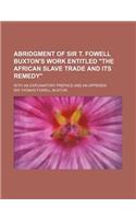 Abridgment of Sir T. Fowell Buxton's Work Entitled the African Slave Trade and Its Remedy; With an Explanatory Preface and an Appendix