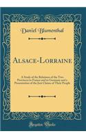 Alsace-Lorraine: A Study of the Relations of the Two Provinces to France and to Germany and a Presentation of the Just Claims of Their People (Classic Reprint)