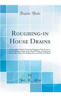 Roughing-in House Drains: A Complete Guide, From the Digging of the Sewer to the Finishing Length of the House Drain, Giving Each Step to Be Taken and Telling How and Why It Is Done (Classic Reprint)