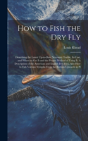 How to Fish the dry fly; Describing the Latest Up-to-date Necessary Tackle, its Cost, and Where to get it and the Proper Method of Using it. A Description of the American and English dry Flies, Also how to Fish Various Nymphs From the Bottom Upward