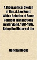A Biographical Sketch of Hon. A. Leo Knott, with a Relation of Some Political Transactions in Maryland, 1861-1867. Being the History of the