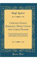 Certayn Godly Sermons, Made Uppon the Lords Prayer: Preached by the Right Reverende Father, and Constant Martyr of Christ, Pastor Hughe Latymer, Before the Ryght Honorable, and Vertuous Lady Katherine, Duches of Suffolke, in the Yeare of Our Lorde : Preached by the Right Reverende Father, and Constant Martyr of Christ, Pastor Hughe Latymer, Before the Ryght Honorable, and Vertuous Lady Katherine