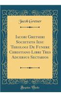 Iacobi Gretseri Societatis Iesu Theologi de Funere Christiano Libri Tres Aduersus Sectarios (Classic Reprint)