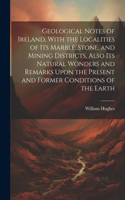 Geological Notes of Ireland, With the Localities of Its Marble, Stone, and Mining Districts, Also Its Natural Wonders and Remarks Upon the Present and Former Conditions of the Earth