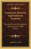 Conspectus Historiae Ingolstadiensis Academie: Durante Primo A Fundatione Saeculo, 1472-1588 (1877)