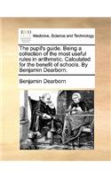 The Pupil's Guide. Being a Collection of the Most Useful Rules in Arithmetic. Calculated for the Benefit of Schools. by Benjamin Dearborn.