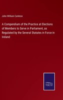 Compendium of the Practice at Elections of Members to Serve in Parliament, as Regulated by the Several Statutes in Force in Ireland