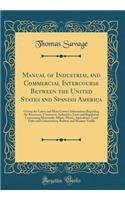 Manual of Industrial and Commercial Intercourse Between the United States and Spanish America: Giving the Latest and Most Correct Information Regarding the Resources, Commerce, Industries, Laws and Regulation Concerning Mercantile Affairs, Mines, A
