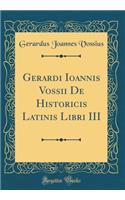 Gerardi Ioannis Vossii De Historicis Latinis Libri III (Classic Reprint)
