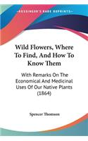 Wild Flowers, Where To Find, And How To Know Them: With Remarks On The Economical And Medicinal Uses Of Our Native Plants (1864)