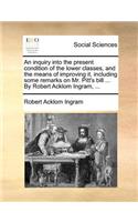 An Inquiry Into the Present Condition of the Lower Classes, and the Means of Improving It, Including Some Remarks on Mr. Pitt's Bill ... by Robert Acklom Ingram, ...