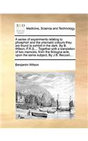 A Series of Experiments Relating to Phosphori and the Prismatic Colours They Are Found to Exhibit in the Dark. by B. Wilson, F.R.S.... Together with a Translation of Two Memoirs, from the Bologna Acts, Upon the Same Subject, by J.B. Beccari, ...: (English)