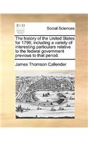 The History of the United States for 1796; Including a Variety of Interesting Particulars Relative to the Federal Government Previous to That Period.