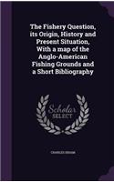 The Fishery Question, Its Origin, History and Present Situation, with a Map of the Anglo-American Fishing Grounds and a Short Bibliography