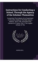 Instructions for Conducting a School, Through the Agency of the Scholars Themselves: Comprising The Analysis of an Experiment in Education, Made at The Male Asylum, Madras, 1879-1796. Extracted From Elements of Tuition, Part 2, The E