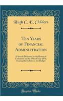 Ten Years of Financial Administration: A Speech Delivered in the House of Commons on the 15th of May 1876, During the Debate on the Budget (Classic Reprint)