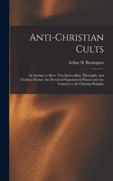 Anti-Christian Cults: An Attempt to Show That Spiritualism, Theosophy, and Christian Science Are Devoid of Supernatural Powers and Are Contrary to the Christian Religion