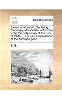 Excise Anatomiz'd. Declaring That Unequal Imposition of Excise to Be the Only Cause of the Ruin of Trade, ... by Z.G. a Well-Wisher of the Common Good.