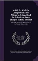 A Bill To Abolish Compositions For Tithes In Ireland And To Substitute Rent-charges In Lieu Thereof