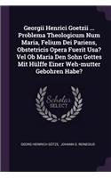 Georgii Henrici Goetzii ... Problema Theologicum Num Maria, Felium Dei Pariens, Obstetricis Opera Fuerit Usa? Vel Ob Maria Den Sohn Gottes Mit Hülffe Einer Weh-mutter Gebohren Habe?