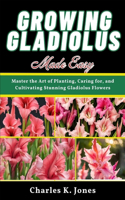 Growing Gladiolus Made Easy: Master the Art of Planting, Caring for, and Cultivating Stunning Gladiolus Flowers